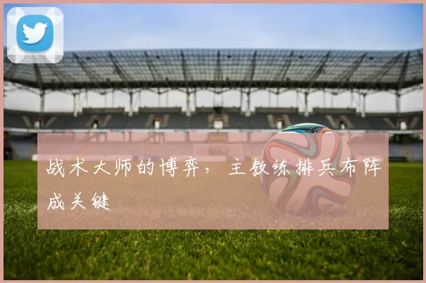 战术大师的博弈，主教练排兵布阵成关键
