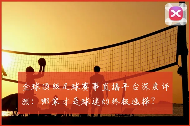 全球顶级足球赛事直播平台深度评测：哪家才是球迷的终极选择？