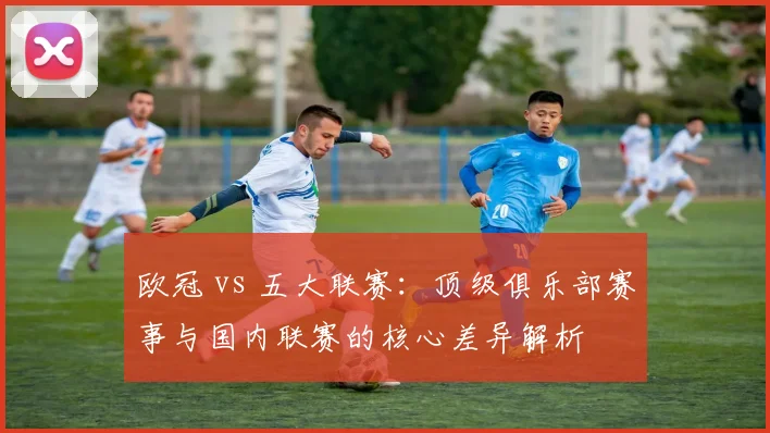 欧冠 vs 五大联赛:顶级俱乐部赛事与国内联赛的核心差异解析