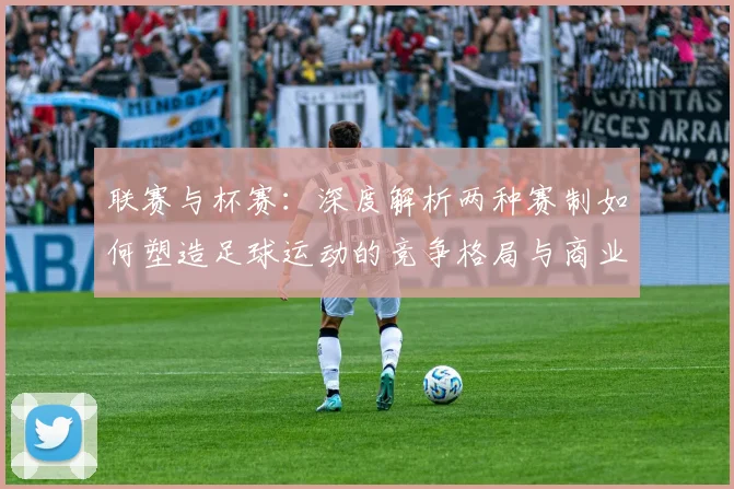 联赛与杯赛：深度解析两种赛制如何塑造足球运动的竞争格局与商业生态