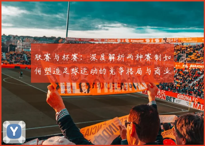 联赛与杯赛:深度解析两种赛制如何塑造足球运动的竞争格局与商业生态