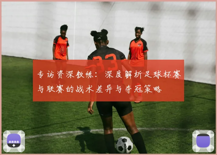 专访资深教练：深度解析足球杯赛与联赛的战术差异与夺冠策略