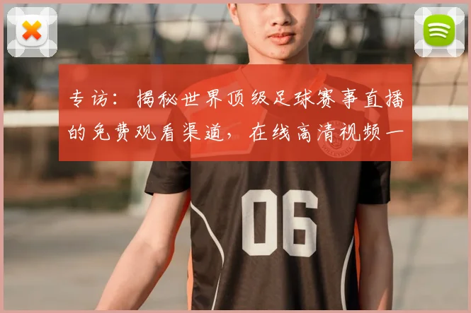 专访：揭秘世界顶级足球赛事直播的免费观看渠道，在线高清视频一网打尽