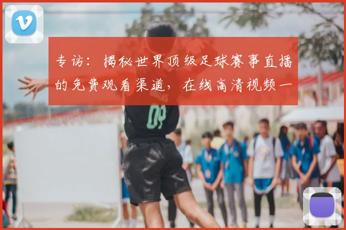 专访：揭秘世界顶级足球赛事直播的免费观看渠道，在线高清视频一网打尽