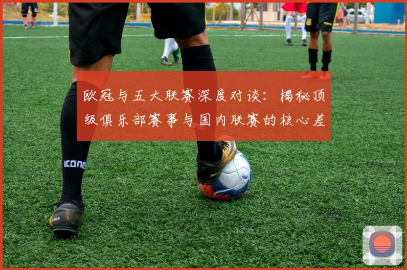 欧冠与五大联赛深度对谈：揭秘顶级俱乐部赛事与国内联赛的核心差异